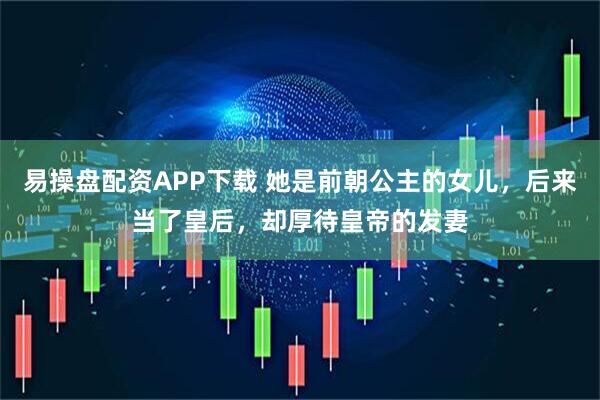 易操盘配资APP下载 她是前朝公主的女儿，后来当了皇后，却厚待皇帝的发妻