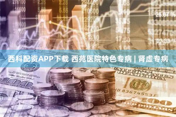 西科配资APP下载 西苑医院特色专病 | 肾虚专病