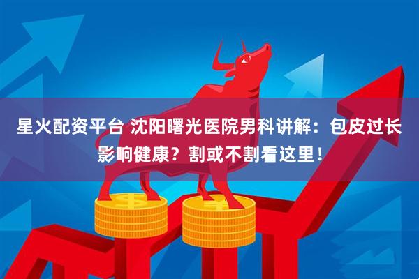 星火配资平台 沈阳曙光医院男科讲解：包皮过长影响健康？割或不割看这里！