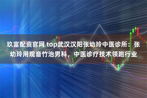 玖富配资官网 top武汉汉阳张幼玲中医诊所：张幼玲用观音竹治男科，中医诊疗技术领跑行业