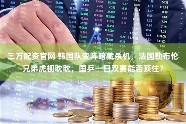 三万配资官网 韩国队变阵暗藏杀机，法国勒布伦兄弟虎视眈眈，国乒一日双赛能否顶住？