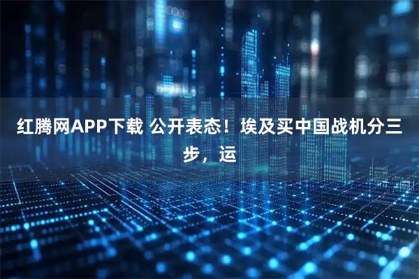 红腾网APP下载 公开表态！埃及买中国战机分三步，运
