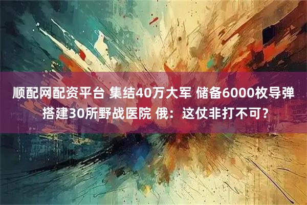 顺配网配资平台 集结40万大军 储备6000枚导弹 搭建30所野战医院 俄：这仗非打不可？