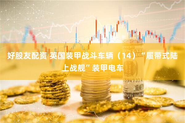 好股友配资 英国装甲战斗车辆（14）“履带式陆上战舰”装甲电车