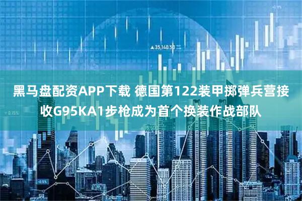 黑马盘配资APP下载 德国第122装甲掷弹兵营接收G95KA1步枪成为首个换装作战部队