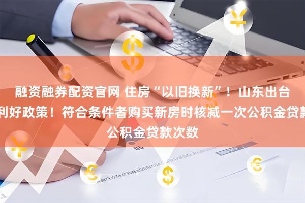 融资融券配资官网 住房“以旧换新”！山东出台15条利好政策！符合条件者购买新房时核减一次公积金贷款次数