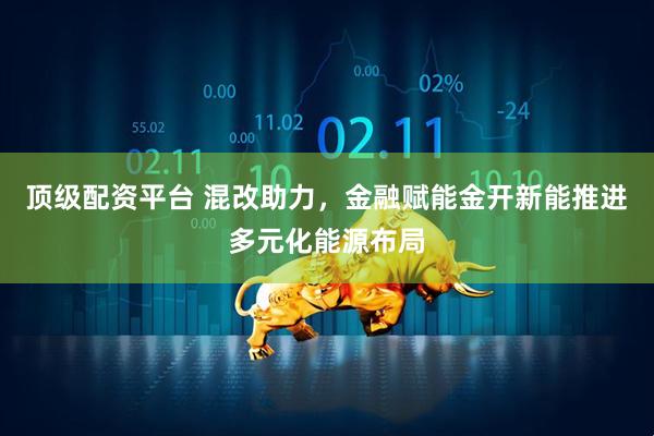 顶级配资平台 混改助力，金融赋能金开新能推进多元化能源布局