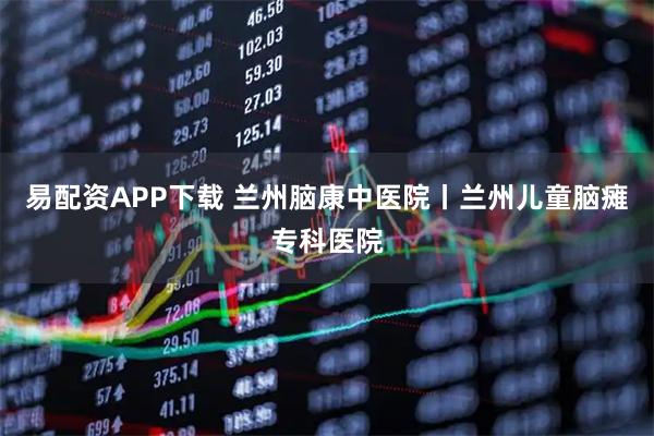 易配资APP下载 兰州脑康中医院丨兰州儿童脑瘫专科医院