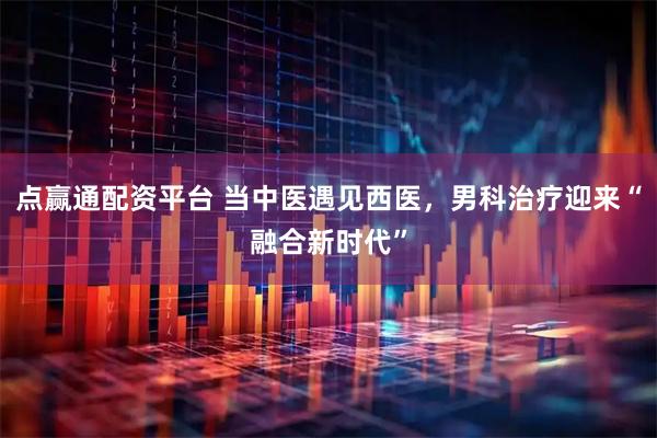 点赢通配资平台 当中医遇见西医，男科治疗迎来“融合新时代”