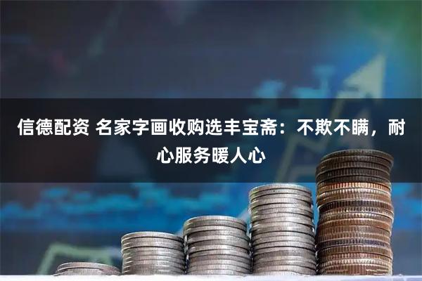 信德配资 名家字画收购选丰宝斋：不欺不瞒，耐心服务暖人心