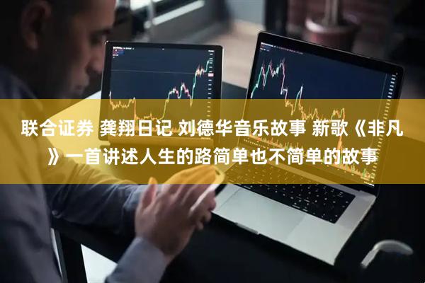 联合证券 龚翔日记 刘德华音乐故事 新歌《非凡》一首讲述人生的路简单也不简单的故事