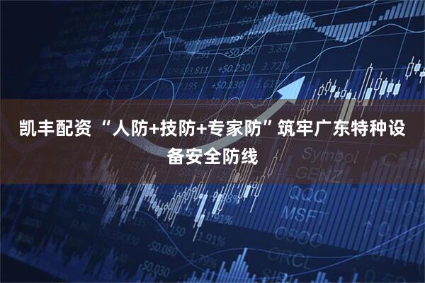 凯丰配资 “人防+技防+专家防”筑牢广东特种设备安全防线