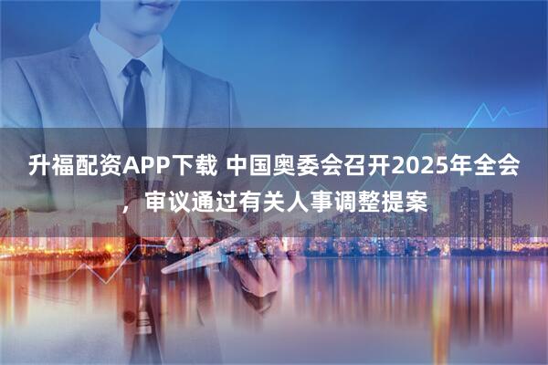 升福配资APP下载 中国奥委会召开2025年全会，审议通过有关人事调整提案