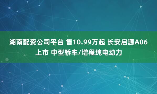 湖南配资公司平台 售10.99万起 长安启源A06上市 中型轿车/增程纯电动力