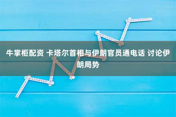牛掌柜配资 卡塔尔首相与伊朗官员通电话 讨论伊朗局势