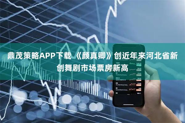 鼎茂策略APP下载 《颜真卿》创近年来河北省新创舞剧市场票房新高