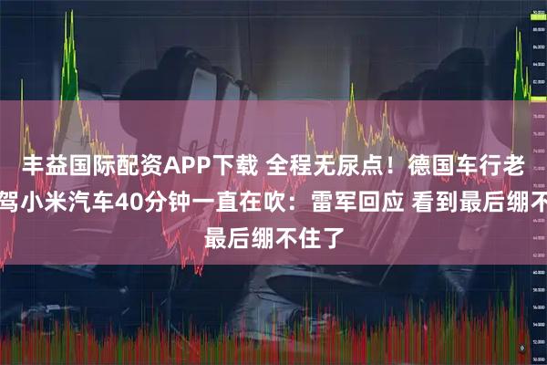 丰益国际配资APP下载 全程无尿点！德国车行老板试驾小米汽车40分钟一直在吹：雷军回应 看到最后绷不住了