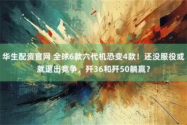 华生配资官网 全球6款六代机恐变4款！还没服役或就退出竞争，歼36和歼50躺赢？