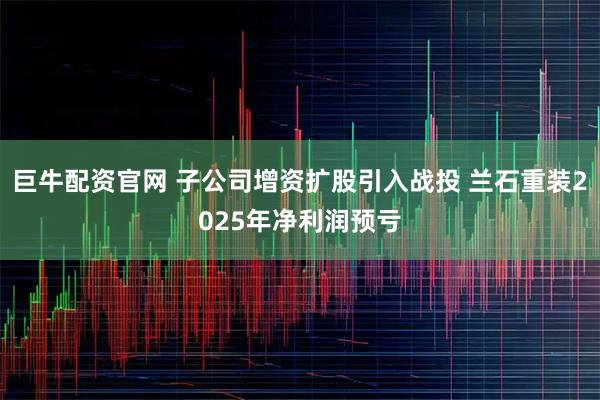 巨牛配资官网 子公司增资扩股引入战投 兰石重装2025年净利润预亏