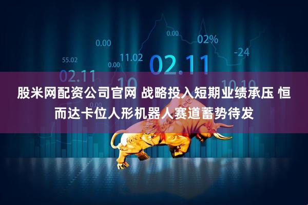 股米网配资公司官网 战略投入短期业绩承压 恒而达卡位人形机器人赛道蓄势待发