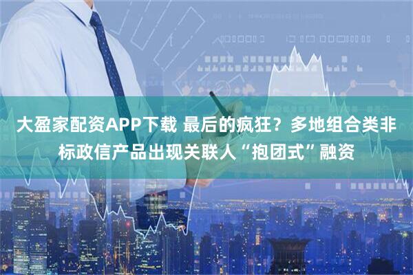 大盈家配资APP下载 最后的疯狂？多地组合类非标政信产品出现关联人“抱团式”融资