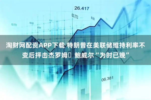 淘财网配资APP下载 特朗普在美联储维持利率不变后抨击杰罗姆・鲍威尔“为时已晚”