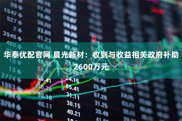 华泰优配官网 晨光新材：收到与收益相关政府补助2600万元