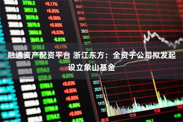 融通资产配资平台 浙江东方：全资子公司拟发起设立象山基金