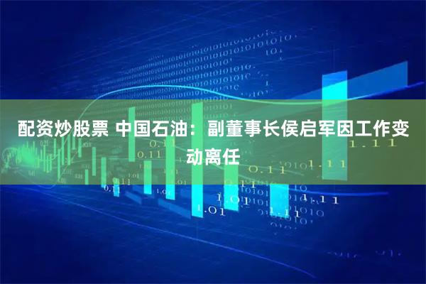 配资炒股票 中国石油：副董事长侯启军因工作变动离任