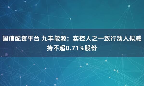 国信配资平台 九丰能源：实控人之一致行动人拟减持不超0.71%股份