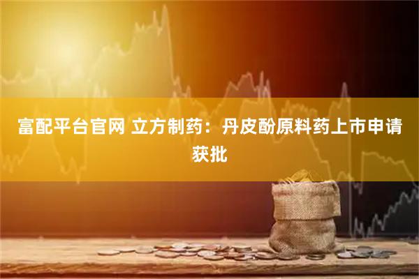 富配平台官网 立方制药：丹皮酚原料药上市申请获批