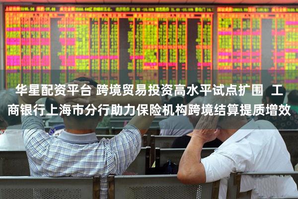 华星配资平台 跨境贸易投资高水平试点扩围  工商银行上海市分行助力保险机构跨境结算提质增效