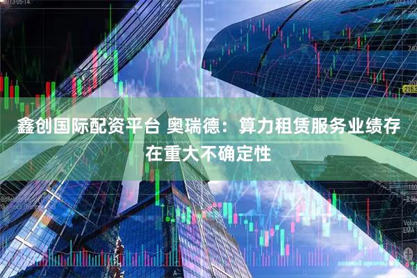 鑫创国际配资平台 奥瑞德：算力租赁服务业绩存在重大不确定性
