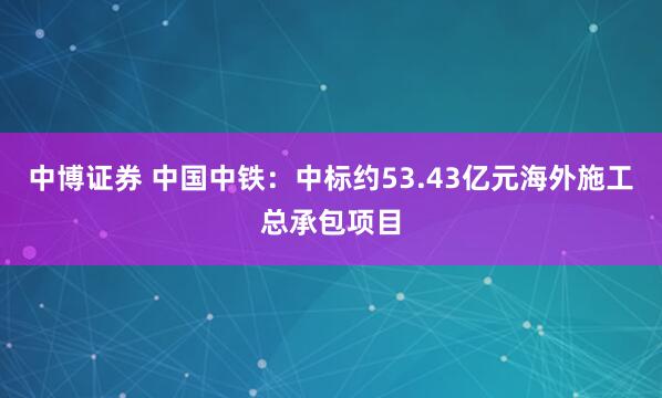 中博证券 中国中铁：中标约53.43亿元海外施工总承包项目