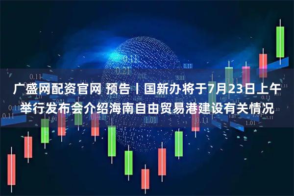 广盛网配资官网 预告丨国新办将于7月23日上午举行发布会介绍海南自由贸易港建设有关情况