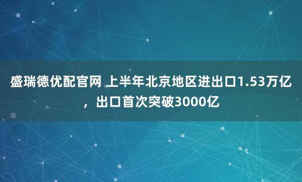 盛瑞德优配官网 上半年北京地区进出口1.53万亿，出口首次突破3000亿