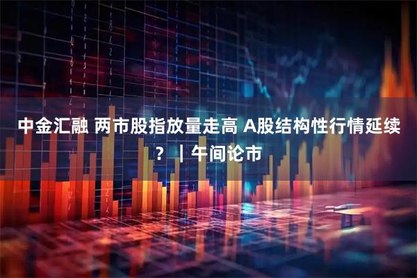中金汇融 两市股指放量走高 A股结构性行情延续？｜午间论市