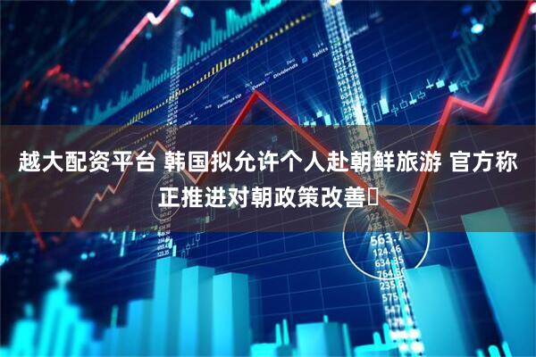 越大配资平台 韩国拟允许个人赴朝鲜旅游 官方称正推进对朝政策改善​