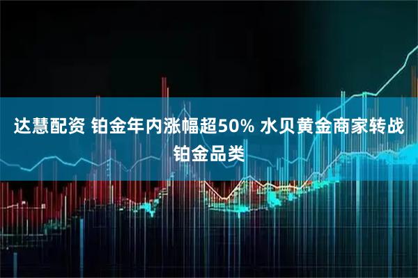 达慧配资 铂金年内涨幅超50% 水贝黄金商家转战铂金品类