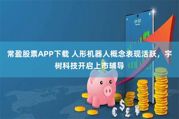 常盈股票APP下载 人形机器人概念表现活跃，宇树科技开启上市辅导