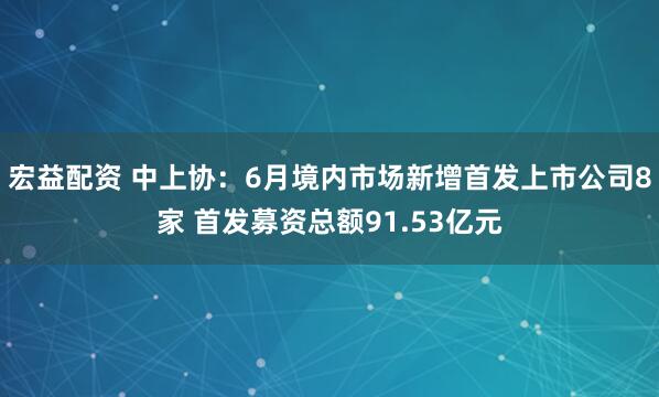 宏益配资 中上协：6月境内市场新增首发上市公司8家 首发募资总额91.53亿元