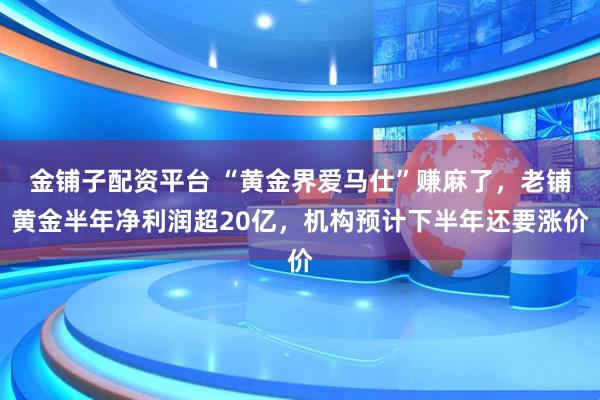 金铺子配资平台 “黄金界爱马仕”赚麻了，老铺黄金半年净利润超20亿，机构预计下半年还要涨价