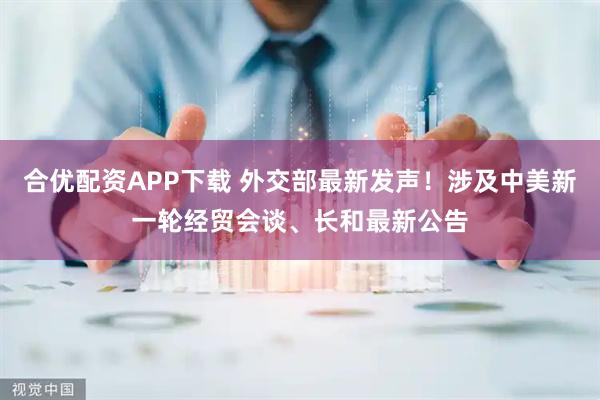 合优配资APP下载 外交部最新发声！涉及中美新一轮经贸会谈、长和最新公告
