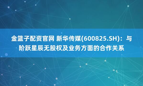 金篮子配资官网 新华传媒(600825.SH)：与阶跃星辰无股权及业务方面的合作关系
