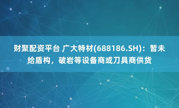 财聚配资平台 广大特材(688186.SH)：暂未给盾构，破岩等设备商或刀具商供货