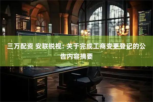 三万配资 安联锐视: 关于完成工商变更登记的公告内容摘要