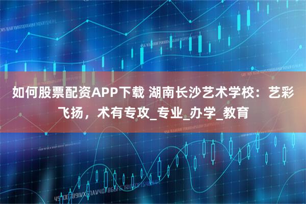 如何股票配资APP下载 湖南长沙艺术学校：艺彩飞扬，术有专攻_专业_办学_教育