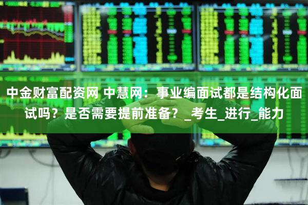 中金财富配资网 中慧网：事业编面试都是结构化面试吗？是否需要提前准备？_考生_进行_能力