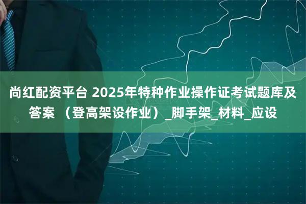 尚红配资平台 2025年特种作业操作证考试题库及答案 （登高架设作业）_脚手架_材料_应设