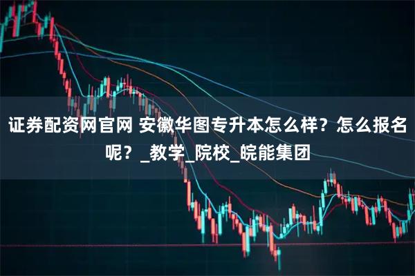 证券配资网官网 安徽华图专升本怎么样？怎么报名呢？_教学_院校_皖能集团